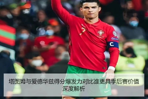 塔图姆与爱德华兹得分爆发力对比谁更具季后赛价值深度解析
