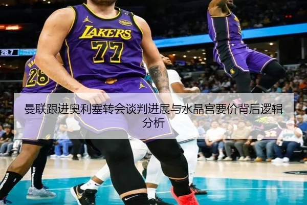 曼联跟进奥利塞转会谈判进展与水晶宫要价背后逻辑分析