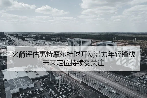 火箭评估惠特摩尔持球开发潜力年轻锋线未来定位持续受关注