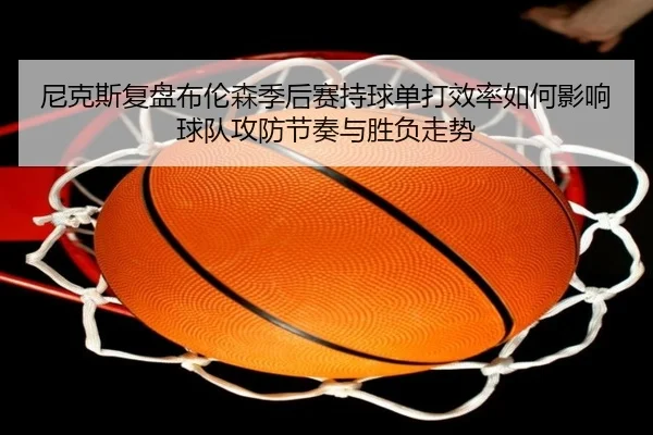 尼克斯复盘布伦森季后赛持球单打效率如何影响球队攻防节奏与胜负走势
