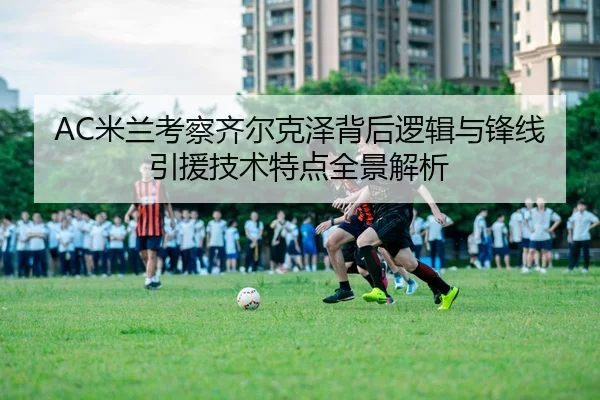 AC米兰考察齐尔克泽背后逻辑与锋线引援技术特点全景解析