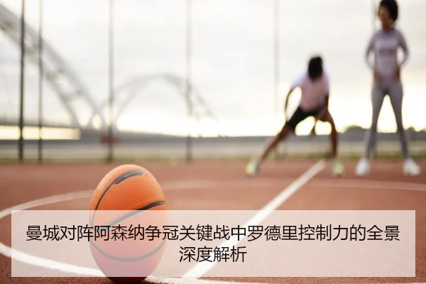 曼城对阵阿森纳争冠关键战中罗德里控制力的全景深度解析